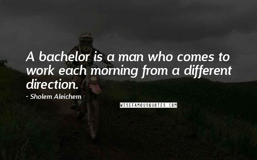 Sholem Aleichem Quotes: A bachelor is a man who comes to work each morning from a different direction.