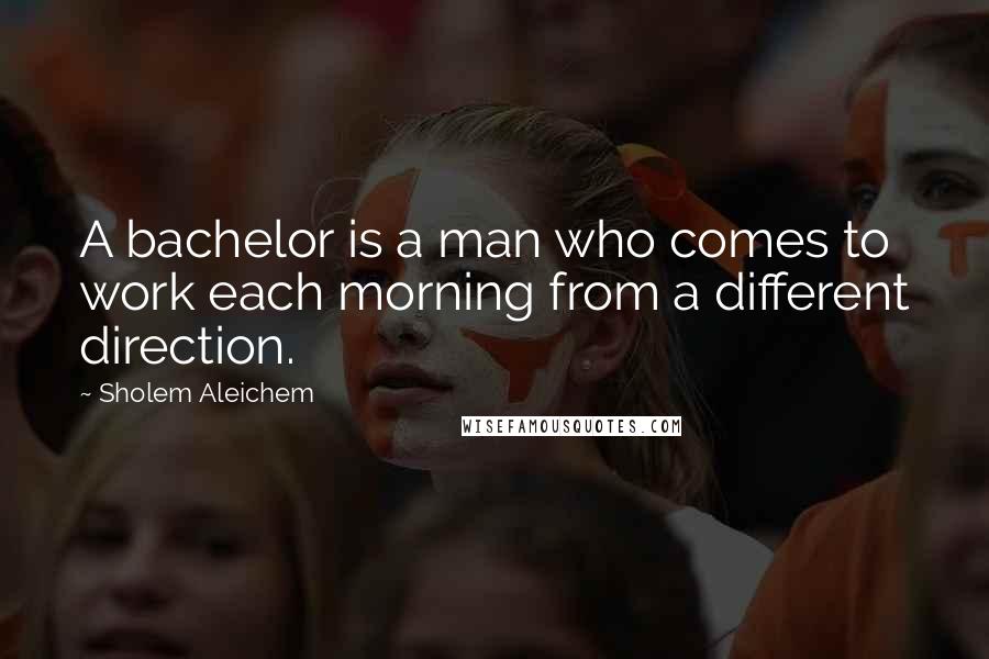Sholem Aleichem Quotes: A bachelor is a man who comes to work each morning from a different direction.