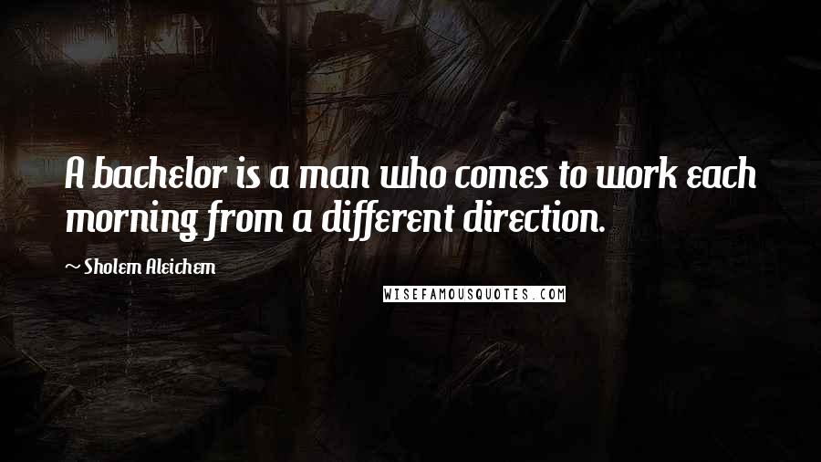 Sholem Aleichem Quotes: A bachelor is a man who comes to work each morning from a different direction.