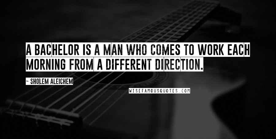 Sholem Aleichem Quotes: A bachelor is a man who comes to work each morning from a different direction.