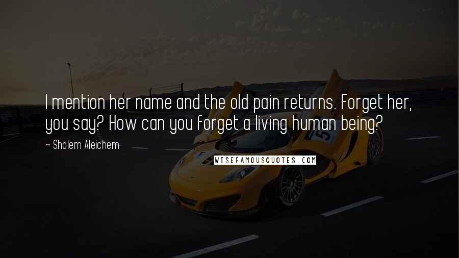 Sholem Aleichem Quotes: I mention her name and the old pain returns. Forget her, you say? How can you forget a living human being?