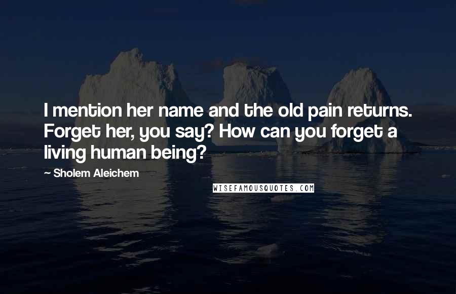 Sholem Aleichem Quotes: I mention her name and the old pain returns. Forget her, you say? How can you forget a living human being?