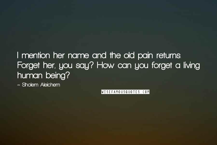 Sholem Aleichem Quotes: I mention her name and the old pain returns. Forget her, you say? How can you forget a living human being?