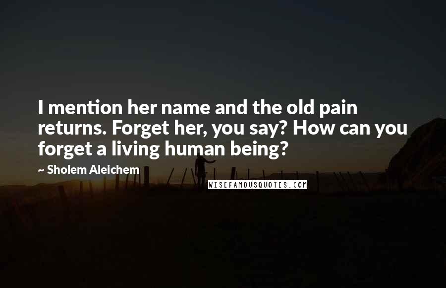 Sholem Aleichem Quotes: I mention her name and the old pain returns. Forget her, you say? How can you forget a living human being?