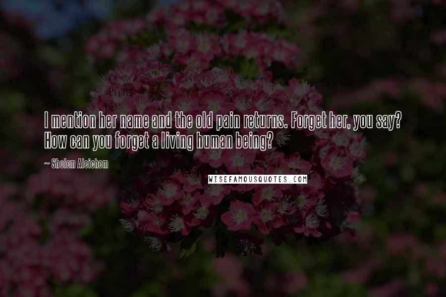 Sholem Aleichem Quotes: I mention her name and the old pain returns. Forget her, you say? How can you forget a living human being?