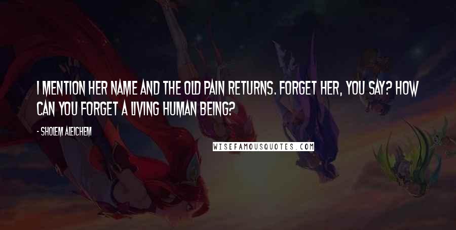 Sholem Aleichem Quotes: I mention her name and the old pain returns. Forget her, you say? How can you forget a living human being?