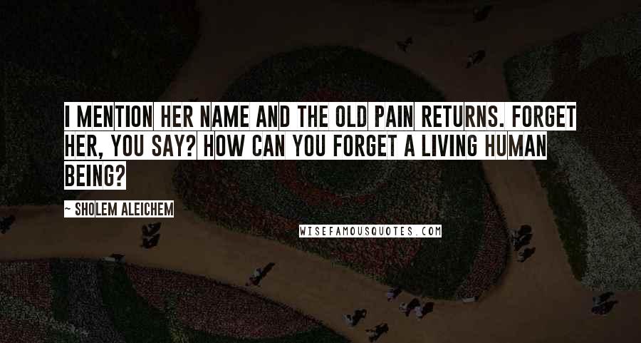 Sholem Aleichem Quotes: I mention her name and the old pain returns. Forget her, you say? How can you forget a living human being?