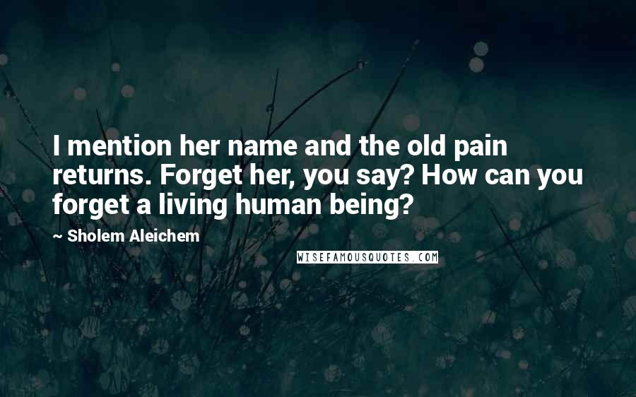 Sholem Aleichem Quotes: I mention her name and the old pain returns. Forget her, you say? How can you forget a living human being?