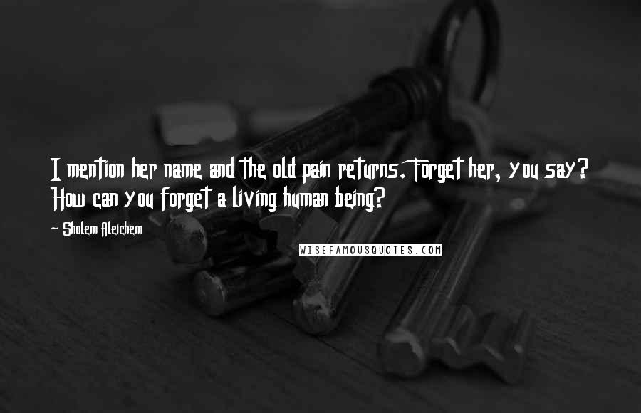 Sholem Aleichem Quotes: I mention her name and the old pain returns. Forget her, you say? How can you forget a living human being?