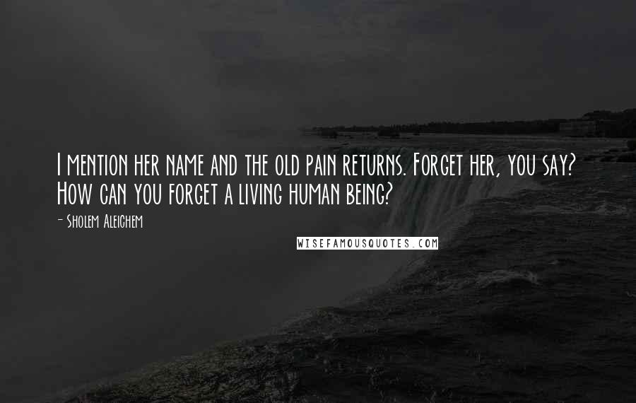 Sholem Aleichem Quotes: I mention her name and the old pain returns. Forget her, you say? How can you forget a living human being?