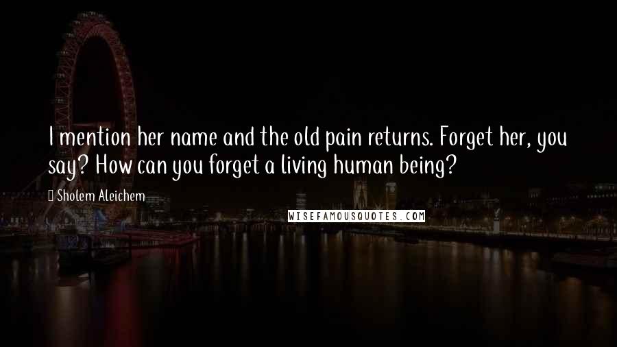 Sholem Aleichem Quotes: I mention her name and the old pain returns. Forget her, you say? How can you forget a living human being?