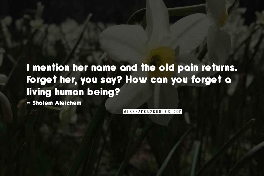 Sholem Aleichem Quotes: I mention her name and the old pain returns. Forget her, you say? How can you forget a living human being?