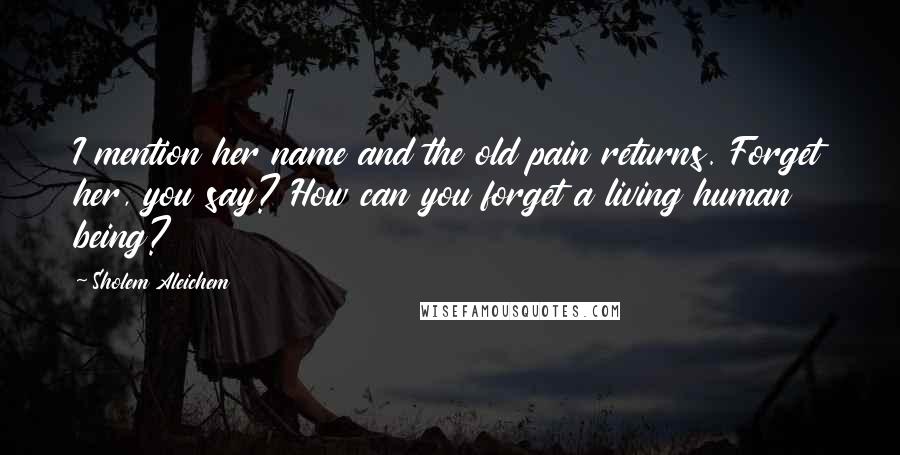 Sholem Aleichem Quotes: I mention her name and the old pain returns. Forget her, you say? How can you forget a living human being?