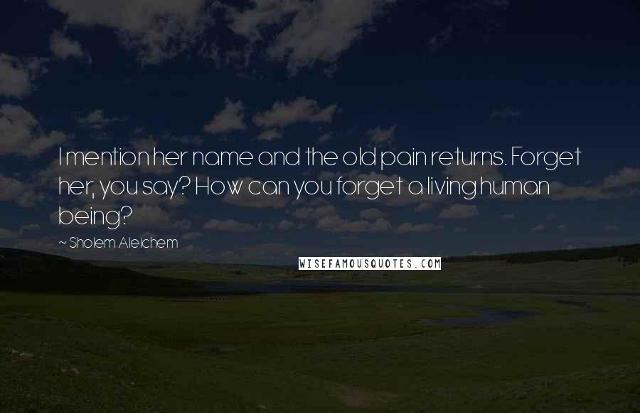 Sholem Aleichem Quotes: I mention her name and the old pain returns. Forget her, you say? How can you forget a living human being?