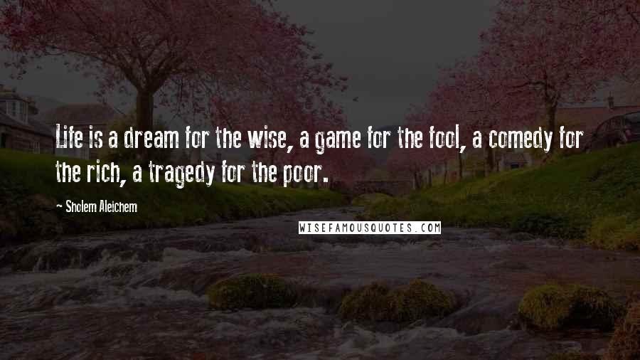 Sholem Aleichem Quotes: Life is a dream for the wise, a game for the fool, a comedy for the rich, a tragedy for the poor.