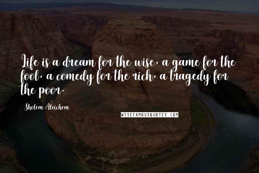 Sholem Aleichem Quotes: Life is a dream for the wise, a game for the fool, a comedy for the rich, a tragedy for the poor.