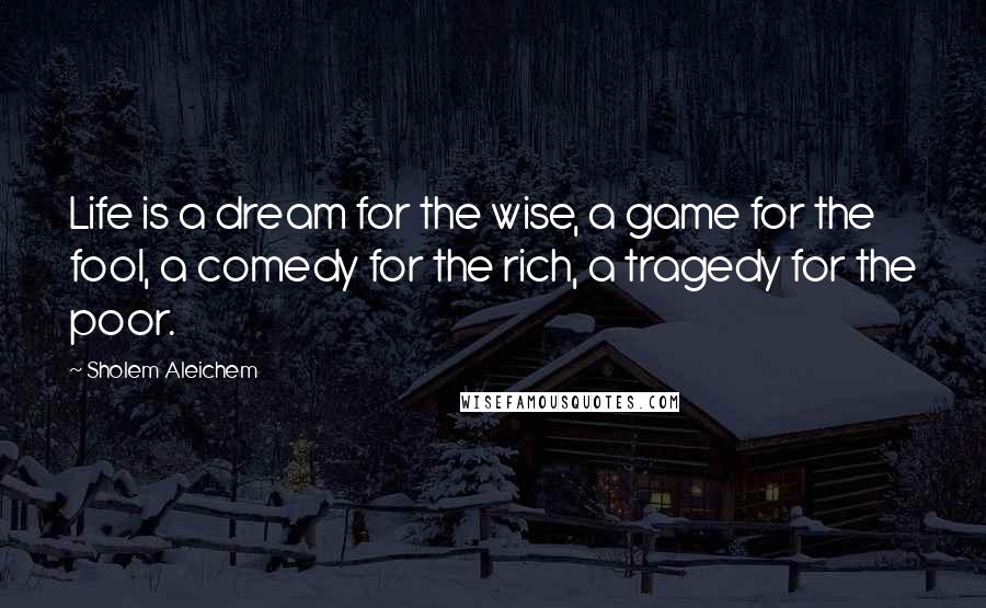 Sholem Aleichem Quotes: Life is a dream for the wise, a game for the fool, a comedy for the rich, a tragedy for the poor.