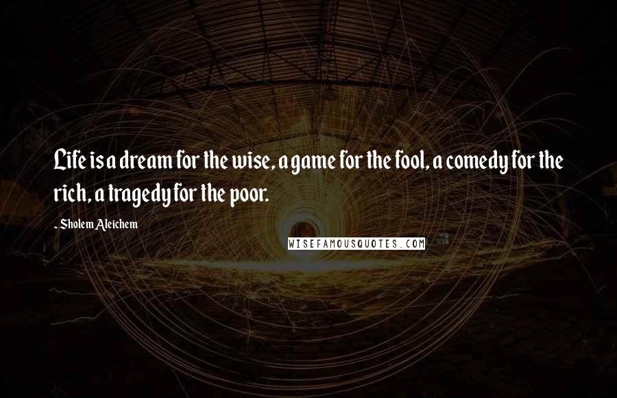 Sholem Aleichem Quotes: Life is a dream for the wise, a game for the fool, a comedy for the rich, a tragedy for the poor.