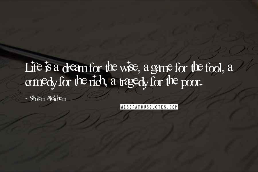 Sholem Aleichem Quotes: Life is a dream for the wise, a game for the fool, a comedy for the rich, a tragedy for the poor.