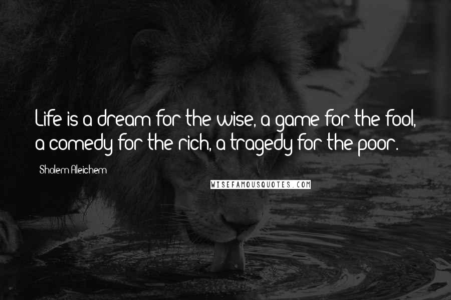 Sholem Aleichem Quotes: Life is a dream for the wise, a game for the fool, a comedy for the rich, a tragedy for the poor.