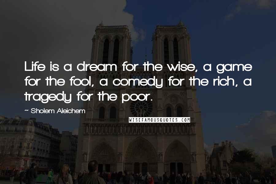 Sholem Aleichem Quotes: Life is a dream for the wise, a game for the fool, a comedy for the rich, a tragedy for the poor.