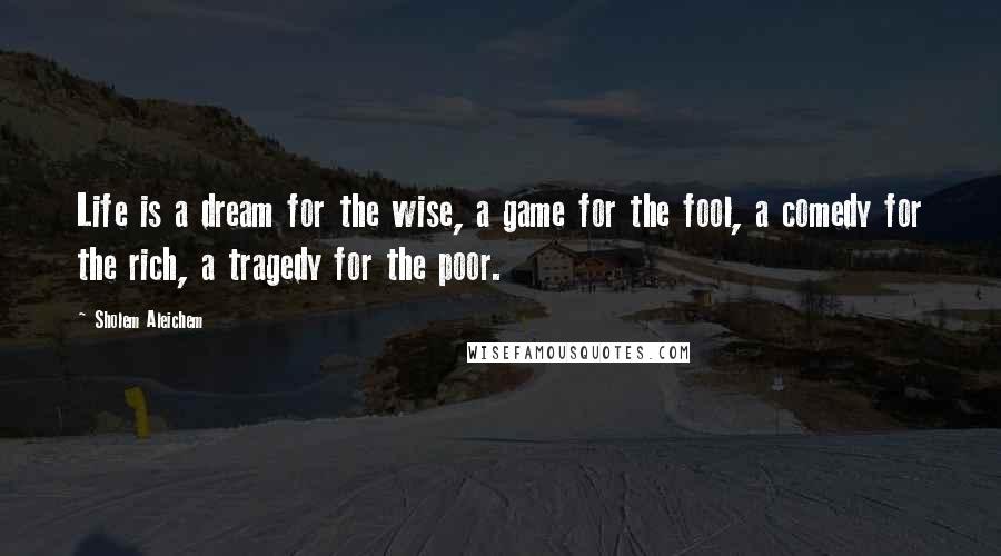 Sholem Aleichem Quotes: Life is a dream for the wise, a game for the fool, a comedy for the rich, a tragedy for the poor.