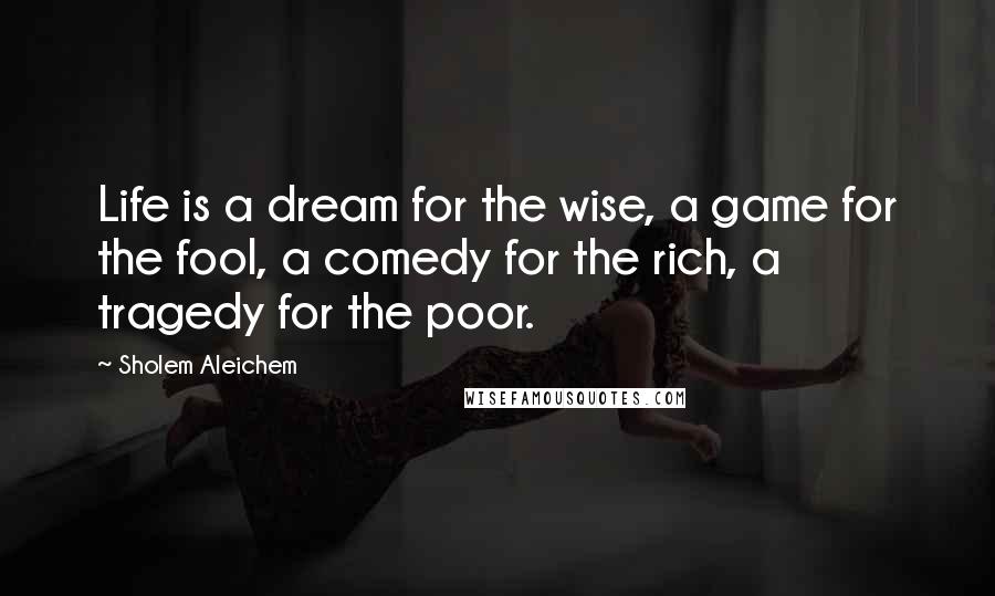 Sholem Aleichem Quotes: Life is a dream for the wise, a game for the fool, a comedy for the rich, a tragedy for the poor.