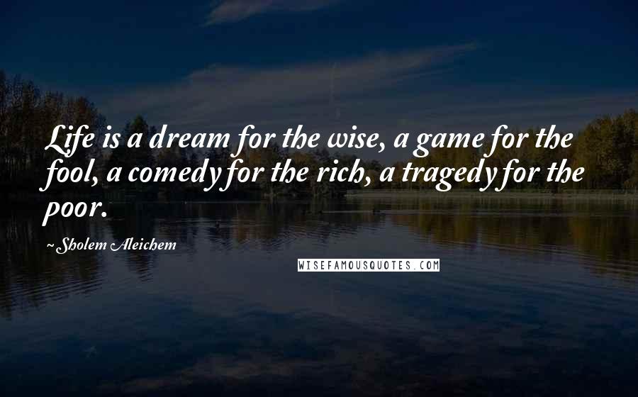 Sholem Aleichem Quotes: Life is a dream for the wise, a game for the fool, a comedy for the rich, a tragedy for the poor.