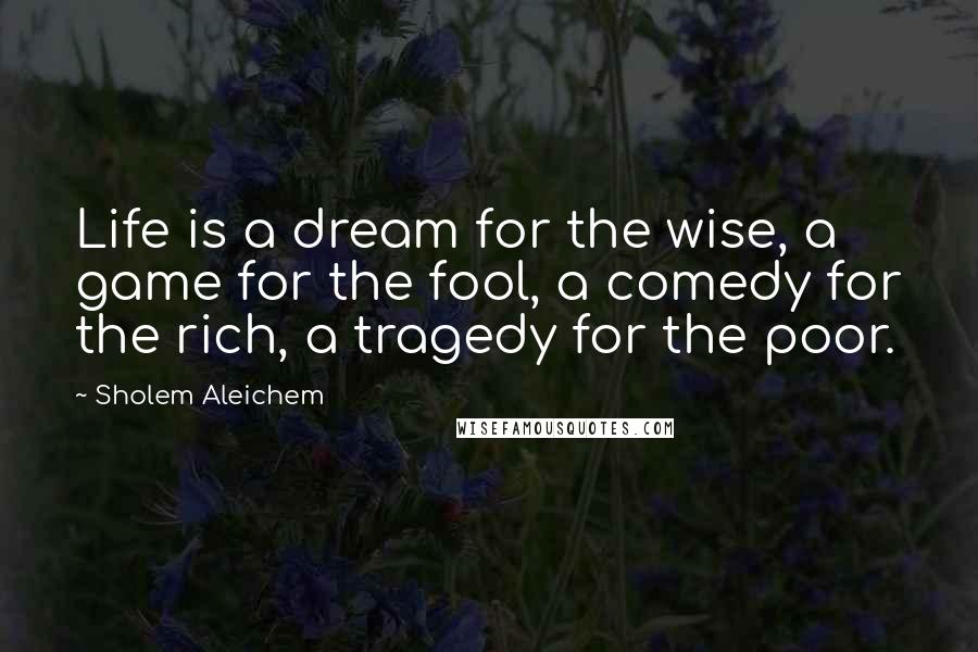 Sholem Aleichem Quotes: Life is a dream for the wise, a game for the fool, a comedy for the rich, a tragedy for the poor.