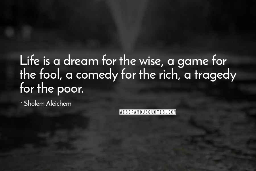 Sholem Aleichem Quotes: Life is a dream for the wise, a game for the fool, a comedy for the rich, a tragedy for the poor.