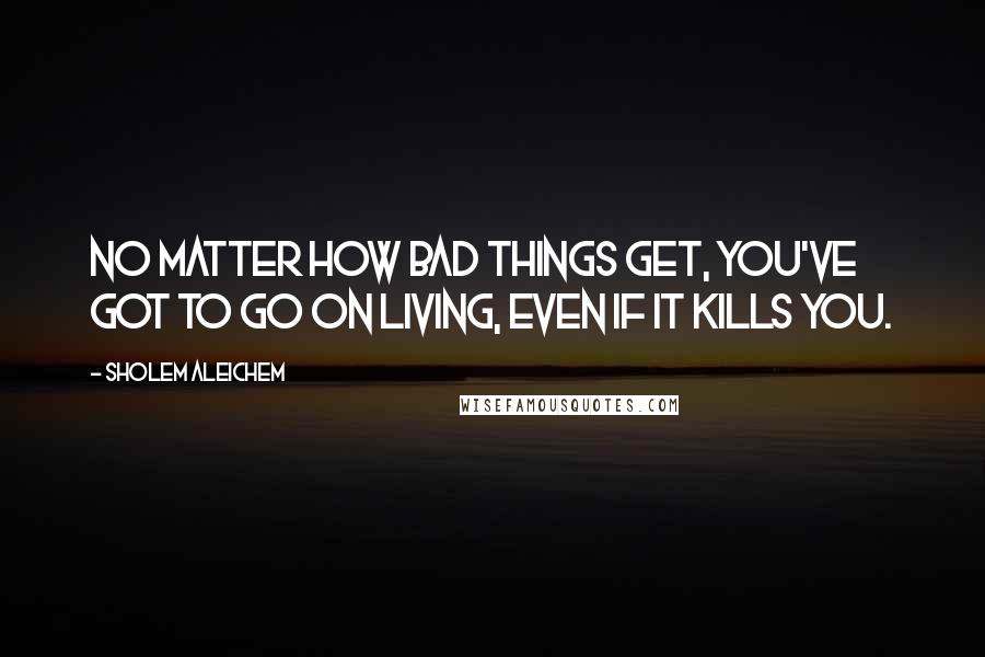 Sholem Aleichem Quotes: No matter how bad things get, you've got to go on living, even if it kills you.