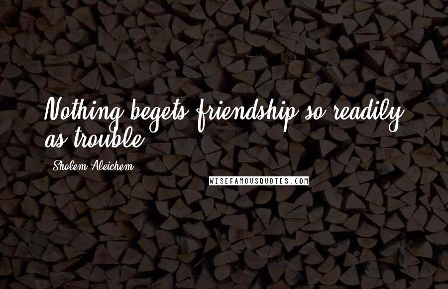 Sholem Aleichem Quotes: Nothing begets friendship so readily as trouble.