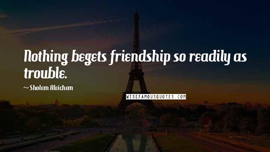Sholem Aleichem Quotes: Nothing begets friendship so readily as trouble.