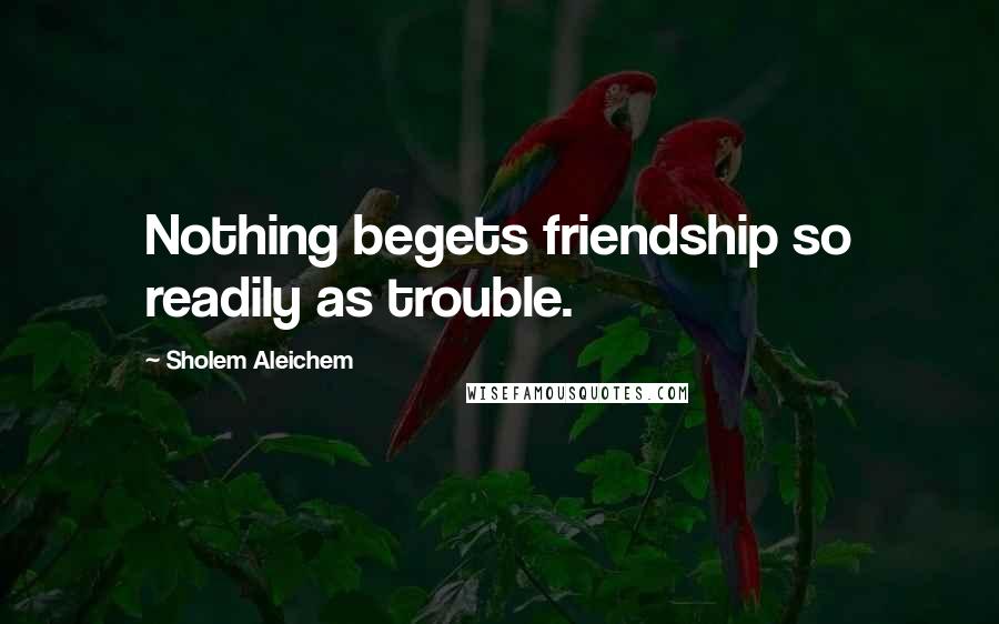 Sholem Aleichem Quotes: Nothing begets friendship so readily as trouble.