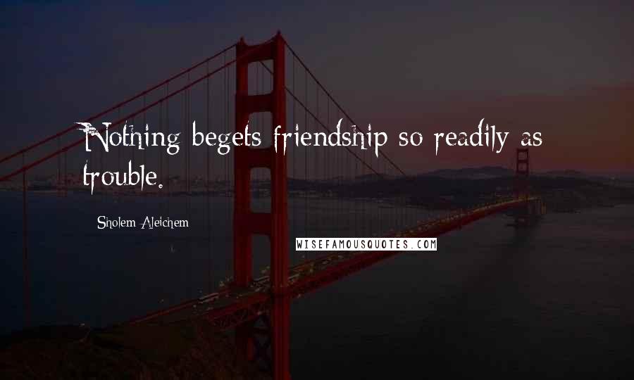 Sholem Aleichem Quotes: Nothing begets friendship so readily as trouble.