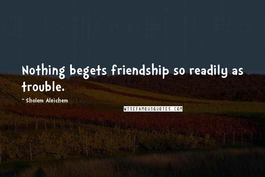 Sholem Aleichem Quotes: Nothing begets friendship so readily as trouble.