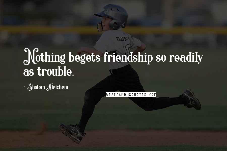 Sholem Aleichem Quotes: Nothing begets friendship so readily as trouble.