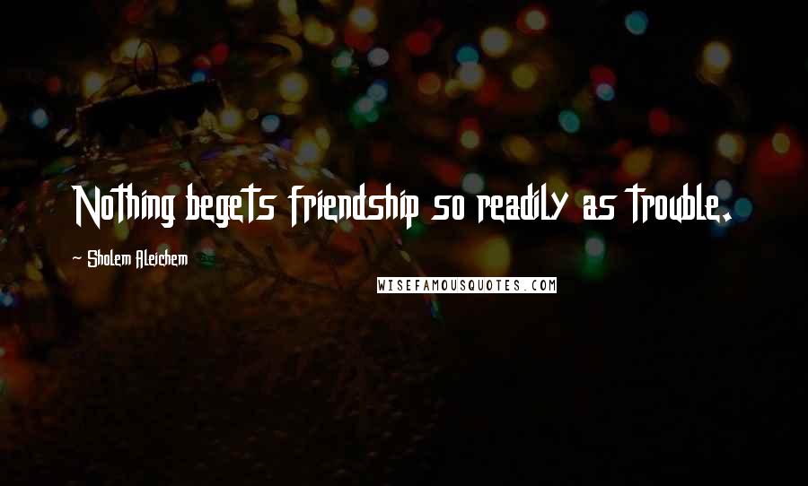 Sholem Aleichem Quotes: Nothing begets friendship so readily as trouble.