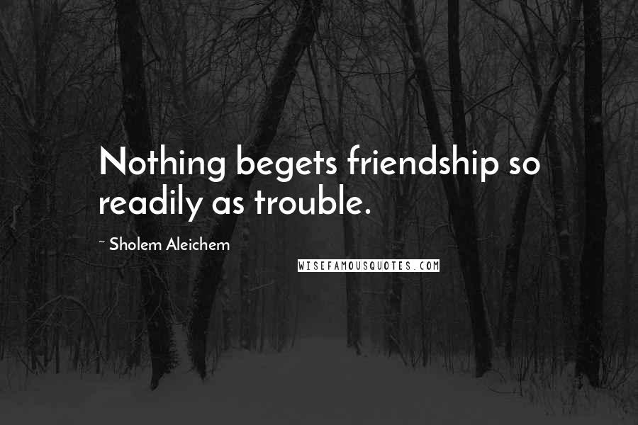 Sholem Aleichem Quotes: Nothing begets friendship so readily as trouble.