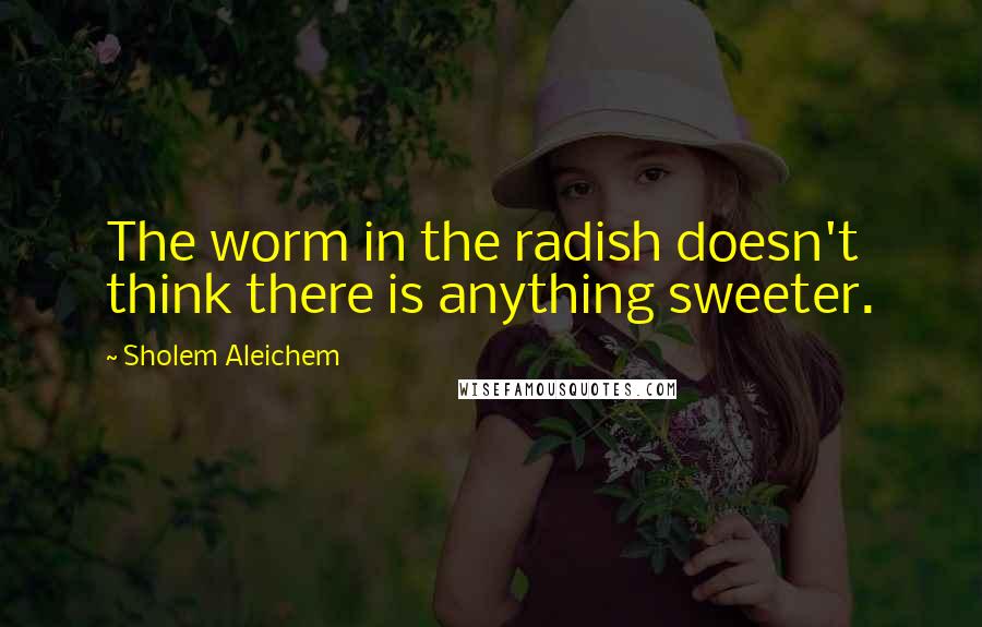 Sholem Aleichem Quotes: The worm in the radish doesn't think there is anything sweeter.