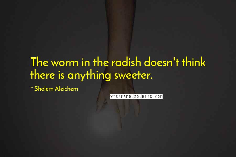 Sholem Aleichem Quotes: The worm in the radish doesn't think there is anything sweeter.