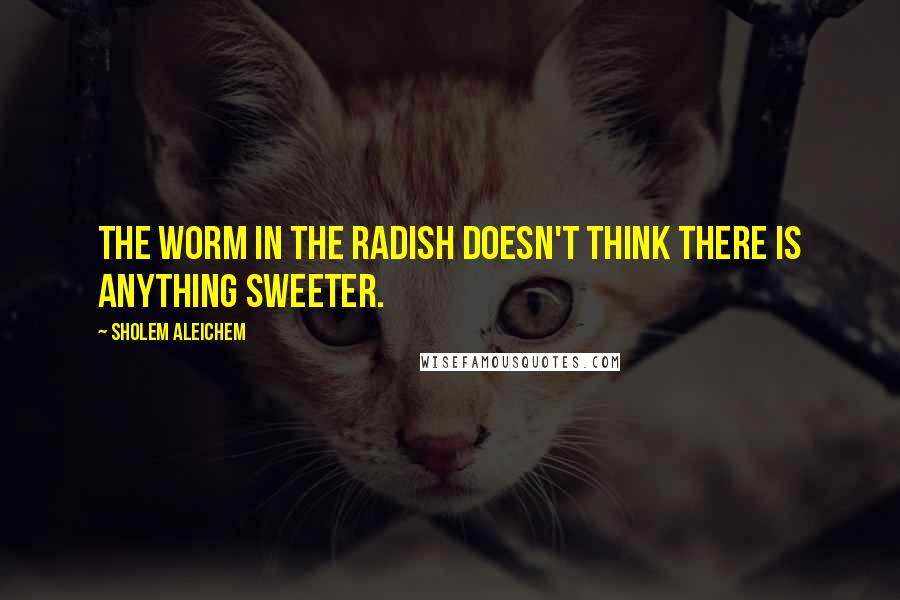 Sholem Aleichem Quotes: The worm in the radish doesn't think there is anything sweeter.
