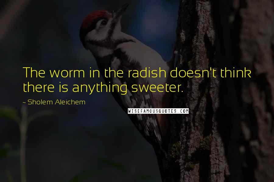 Sholem Aleichem Quotes: The worm in the radish doesn't think there is anything sweeter.