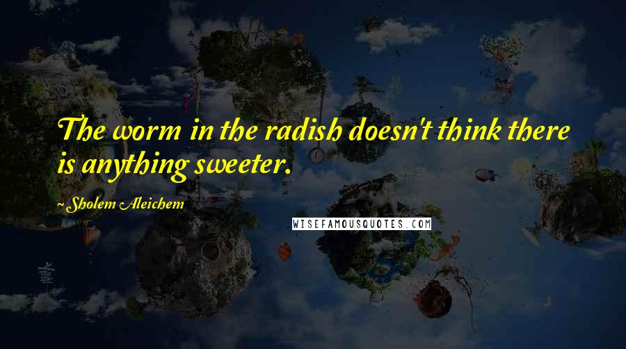 Sholem Aleichem Quotes: The worm in the radish doesn't think there is anything sweeter.