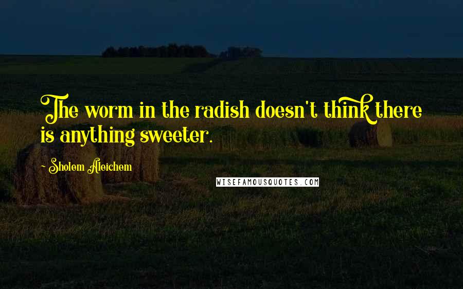 Sholem Aleichem Quotes: The worm in the radish doesn't think there is anything sweeter.