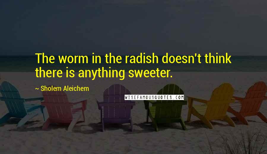Sholem Aleichem Quotes: The worm in the radish doesn't think there is anything sweeter.