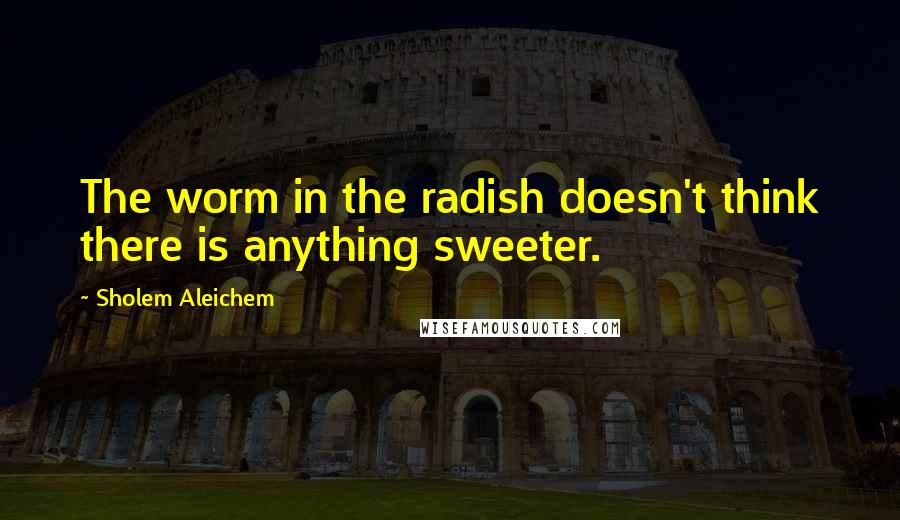 Sholem Aleichem Quotes: The worm in the radish doesn't think there is anything sweeter.