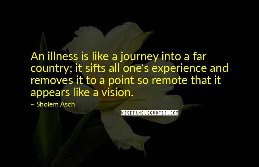 Sholem Asch Quotes: An illness is like a journey into a far country; it sifts all one's experience and removes it to a point so remote that it appears like a vision.