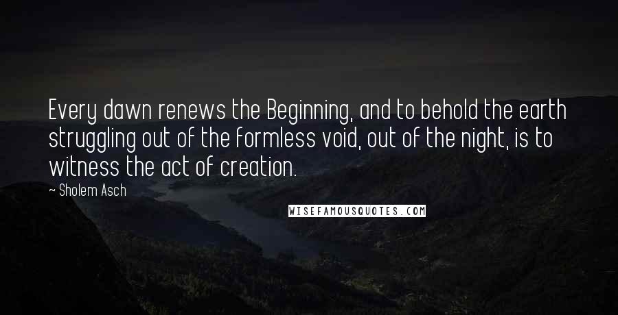 Sholem Asch Quotes: Every dawn renews the Beginning, and to behold the earth struggling out of the formless void, out of the night, is to witness the act of creation.