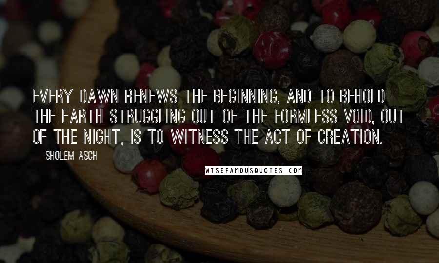 Sholem Asch Quotes: Every dawn renews the Beginning, and to behold the earth struggling out of the formless void, out of the night, is to witness the act of creation.